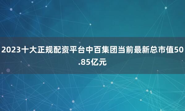 2023十大正规配资平台中百集团当前最新总市值50.85亿元