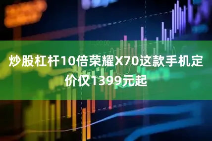 炒股杠杆10倍荣耀X70这款手机定价仅1399元起