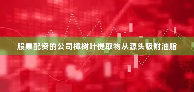 股票配资的公司樟树叶提取物从源头吸附油脂