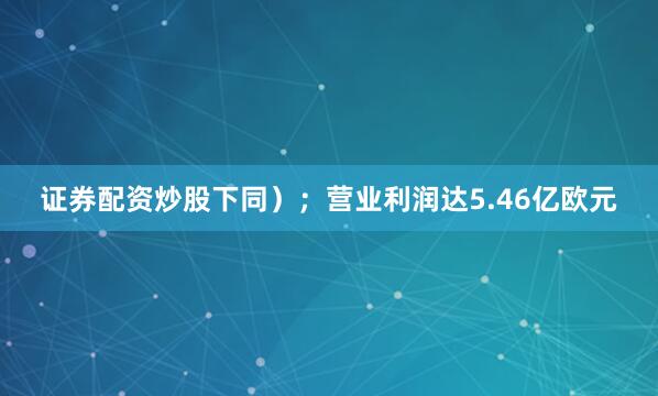 证券配资炒股下同）；营业利润达5.46亿欧元