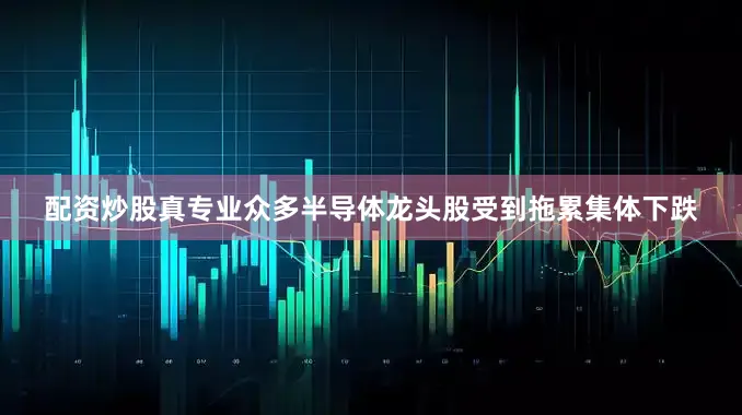 配资炒股真专业众多半导体龙头股受到拖累集体下跌