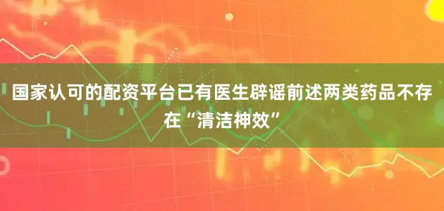 国家认可的配资平台已有医生辟谣前述两类药品不存在“清洁神效”