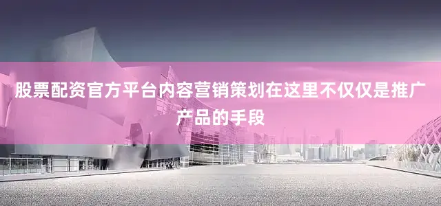 股票配资官方平台内容营销策划在这里不仅仅是推广产品的手段