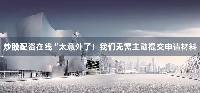 炒股配资在线“太意外了！我们无需主动提交申请材料