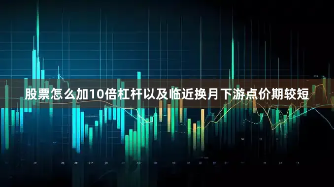 股票怎么加10倍杠杆以及临近换月下游点价期较短