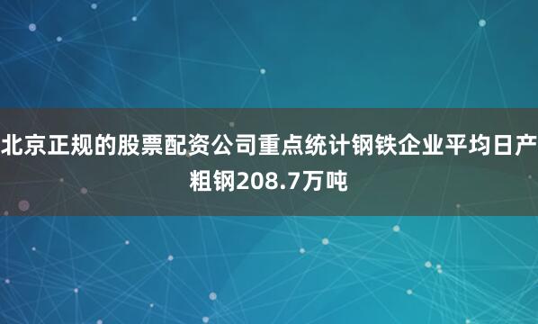 北京正规的股票配资公司重点统计钢铁企业平均日产粗钢208.7万吨